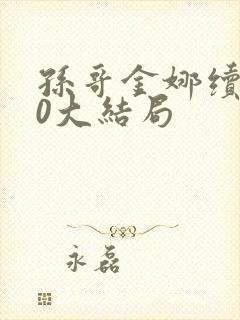 孙哥金娜续集10大结局 孙哥金娜续集10大结局