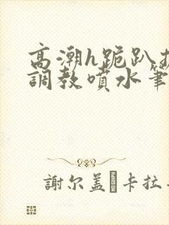 高潮h跪趴扩张调教喷水笔趣阁