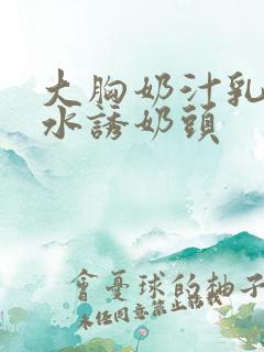 大胸奶汁乳流奶水诱奶头