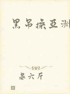 黑吊操亚洲逼 黑吊操亚洲逼
