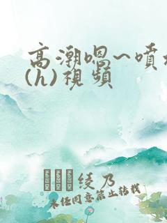 高潮嗯~喷水了(h)视频