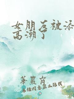 女朋友被添阴蒂高潮了 女朋友被添阴蒂高潮了