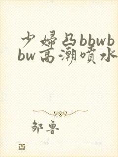 少妇凸bbwbbw高潮喷水∵ 少妇凸bbwbbw高潮喷水∵