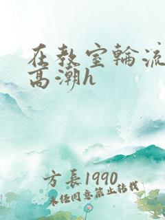 在教室轮流操到高潮h