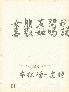 女朋友问我真的喜欢她吗该怎么回答