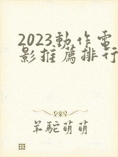 2023动作电影推荐排行榜前十名