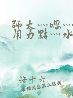 师太灬嗯灬啊灬用力点灬水好多