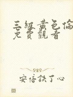 三级黄色伦理片免费观看 三级黄色伦理片免费观看