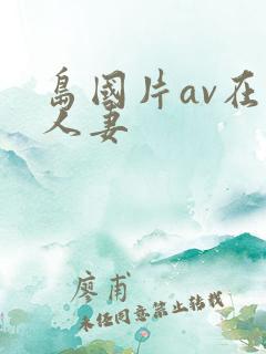 岛国片av在线人妻 岛国片av在线人妻