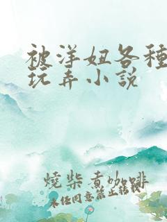 被洋妞各种姿势玩弄小说 被洋妞各种姿势玩弄小说
