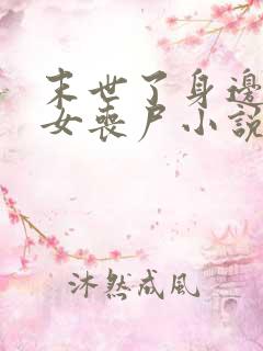 末世了身边全是女丧尸小说无删减 末世了身边全是女丧尸小说无删减