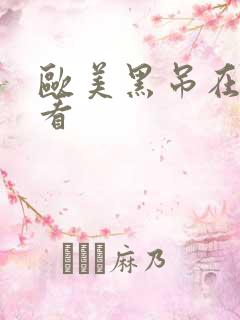 欧美黑吊在线观看 欧美黑吊在线观看