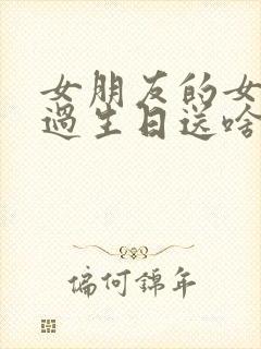 女朋友的女朋友过生日送啥好 女朋友的女朋友过生日送啥好