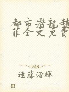 都市潜龙赵东苏菲全文免费 都市潜龙赵东苏菲全文免费