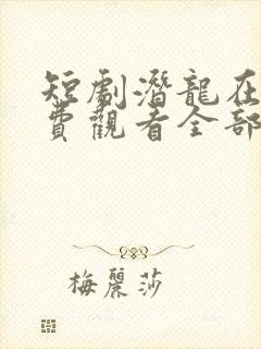 短剧潜龙在天免费观看全部 短剧潜龙在天免费观看全部