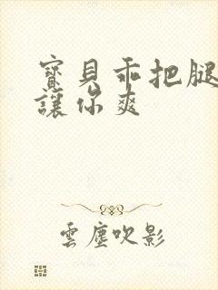 宝贝乖把腿张开让你爽