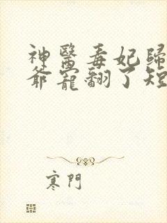 神医毒妃归来王爷宠翻了短剧 神医毒妃归来王爷宠翻了短剧