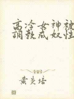 高冷女神被屈辱调教成奴性的小说