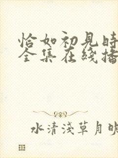 恰如初见时短剧全集在线播放 恰如初见时短剧全集在线播放
