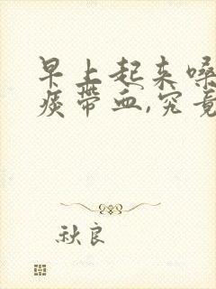 早上起来嗓子有痰带血,究竟是怎么一回事?