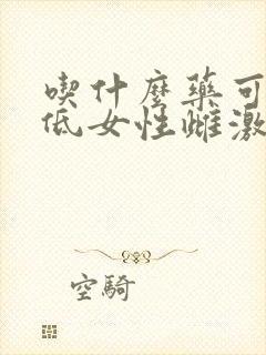吃什么药可以降低女性雌激素 吃什么药可以降低女性雌激素