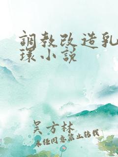 调教改造乳环鼻环小说 调教改造乳环鼻环小说