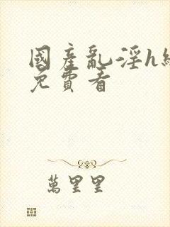 国产乱淫h级片免费看 国产乱淫h级片免费看