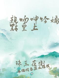 亲吻呻吟娇喘轻点皇上 亲吻呻吟娇喘轻点皇上
