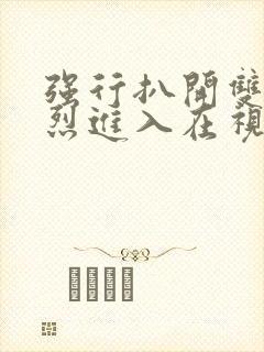 强行扒开双腿猛烈进入在视频