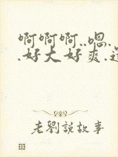 啊啊啊..嗯..好大好爽.还要