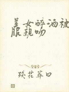 美女醉酒被脱衣服亲吻