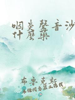 咽炎声音沙哑吃什么药 咽炎声音沙哑吃什么药