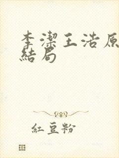 李洁王浩原版到结局 李洁王浩原版到结局