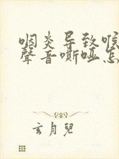 咽炎导致喉咙痛声音嘶哑怎么办