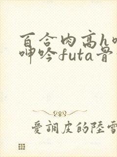百合肉高h喷汁呻吟futa骨科