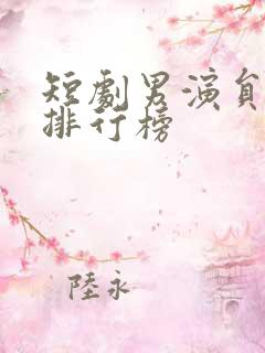 短剧男演员颜值排行榜 短剧男演员颜值排行榜