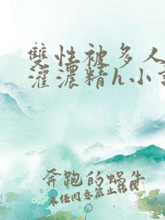 双性被多人摁住灌浓精h小说