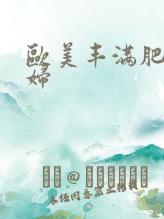 欧美丰满肥婆熟妇 欧美丰满肥婆熟妇