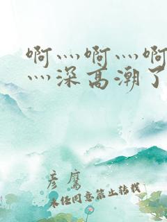 啊灬啊灬啊灬快灬深高潮了