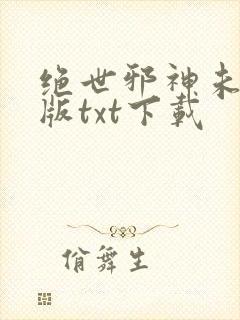 绝世邪神未删减版txt下载 绝世邪神未删减版txt下载