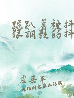 跪趴着被抖m受狠调教的抖s攻 跪趴着被抖m受狠调教的抖s攻