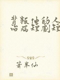 背叛他的人求他治病短剧短剧