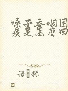 嗓子吞咽困难有痰是怎么回事