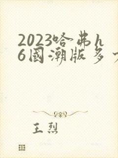 2023哈弗h6国潮版多少钱