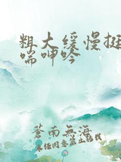 粗大缓慢挺进娇喘呻吟