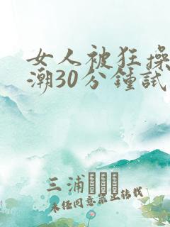 女人被狂操到高潮30分钟试看