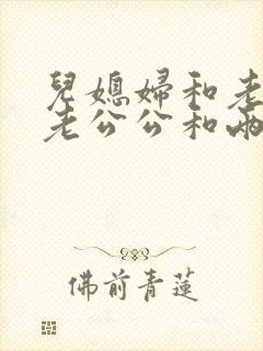儿媳妇和老公公老公公和两个儿媳 儿媳妇和老公公老公公和两个儿媳