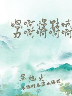 嗯啊慢点哦唔用力啊啊啊啊啊 嗯啊慢点哦唔用力啊啊啊啊啊