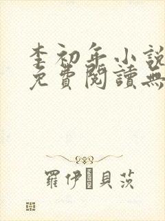 李初年小说全文免费阅读无弹窗 李初年小说全文免费阅读无弹窗
