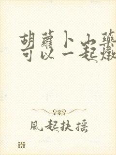 胡萝卜山药冬瓜可以一起炖排骨吗